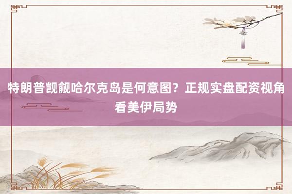 特朗普觊觎哈尔克岛是何意图？正规实盘配资视角看美伊局势