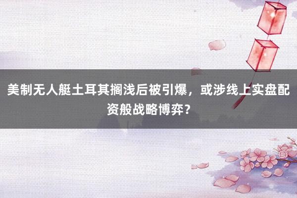 美制无人艇土耳其搁浅后被引爆，或涉线上实盘配资般战略博弈？