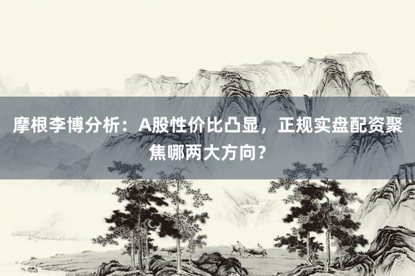 摩根李博分析：A股性价比凸显，正规实盘配资聚焦哪两大方向？