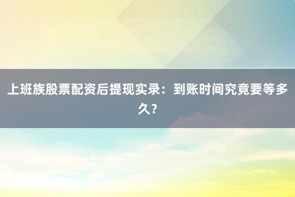 上班族股票配资后提现实录：到账时间究竟要等多久？