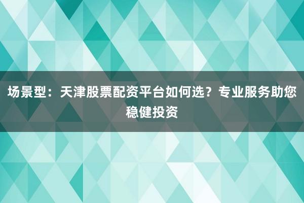 场景型：天津股票配资平台如何选？专业服务助您稳健投资