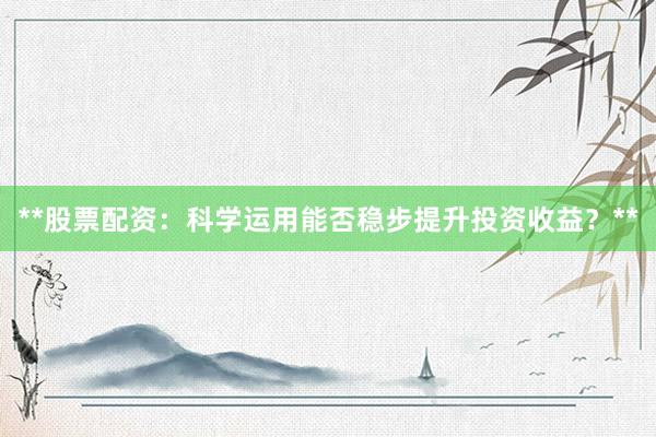 **股票配资：科学运用能否稳步提升投资收益？**