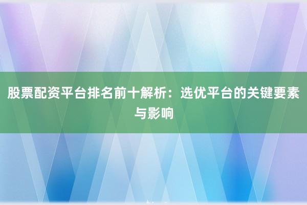 股票配资平台排名前十解析：选优平台的关键要素与影响