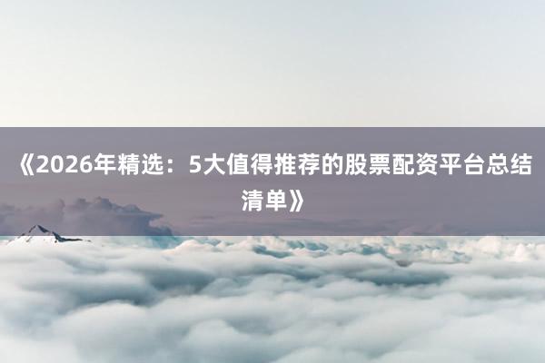 《2026年精选:5大值得推荐的股票配资平台总结清单》
