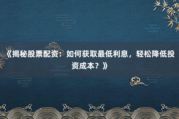 《揭秘股票配资：如何获取最低利息，轻松降低投资成本？》