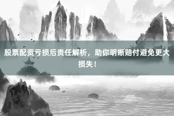 股票配资亏损后责任解析，助你明晰赔付避免更大损失！