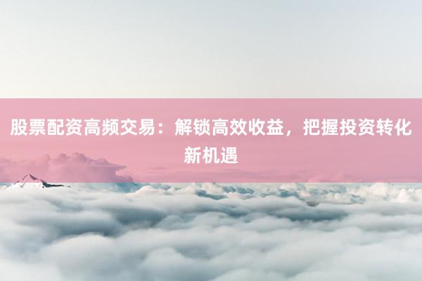 股票配资高频交易：解锁高效收益，把握投资转化新机遇