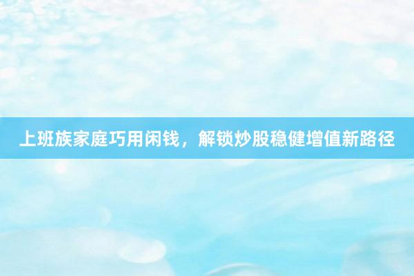 上班族家庭巧用闲钱，解锁炒股稳健增值新路径