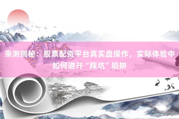 亲测揭秘：股票配资平台真实盘操作，实际体验中如何避开“踩坑”陷阱