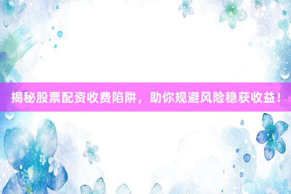 揭秘股票配资收费陷阱，助你规避风险稳获收益！