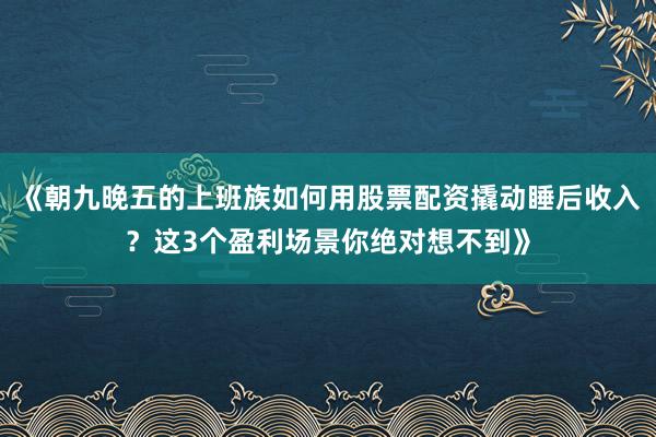 《朝九晚五的上班族如何用股票配资撬动睡后收入？这3个盈利场景你绝对想不到》