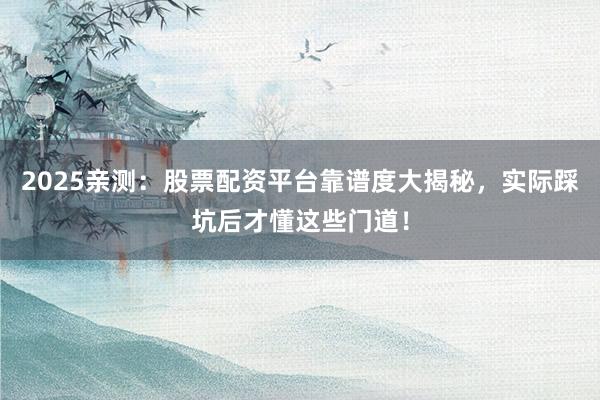 2025亲测：股票配资平台靠谱度大揭秘，实际踩坑后才懂这些门道！