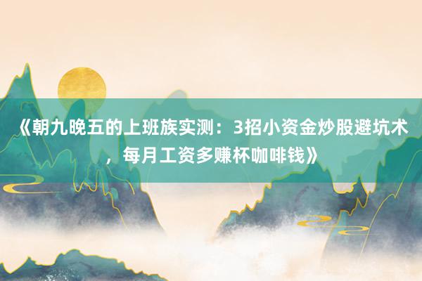 《朝九晚五的上班族实测：3招小资金炒股避坑术，每月工资多赚杯咖啡钱》