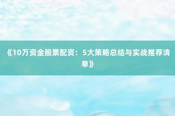 《10万资金股票配资：5大策略总结与实战推荐清单》