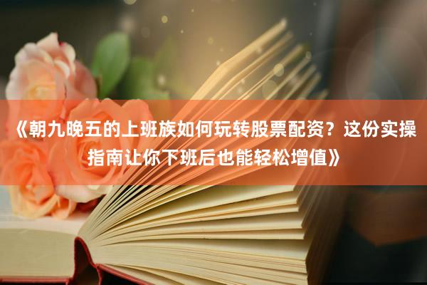 《朝九晚五的上班族如何玩转股票配资？这份实操指南让你下班后也能轻松增值》