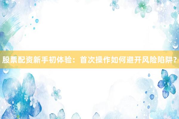 股票配资新手初体验：首次操作如何避开风险陷阱？