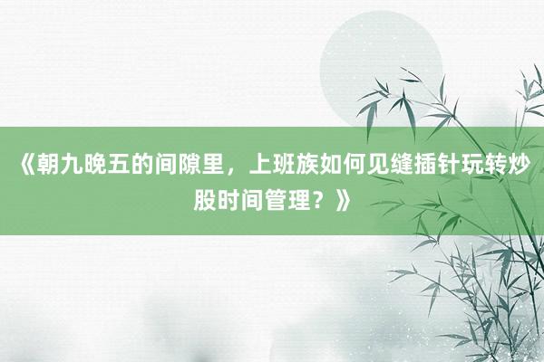 《朝九晚五的间隙里，上班族如何见缝插针玩转炒股时间管理？》