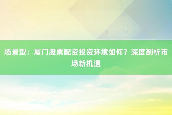 场景型：厦门股票配资投资环境如何？深度剖析市场新机遇