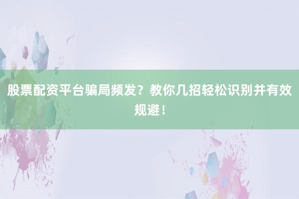 股票配资平台骗局频发？教你几招轻松识别并有效规避！
