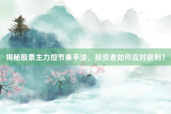 揭秘股票主力控节奏手法，投资者如何应对获利？