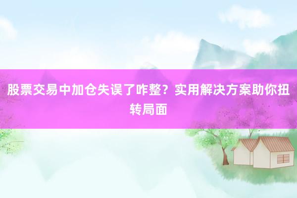 股票交易中加仓失误了咋整？实用解决方案助你扭转局面