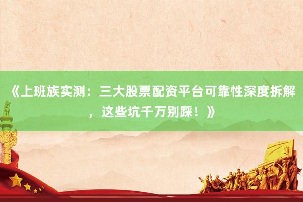 《上班族实测：三大股票配资平台可靠性深度拆解，这些坑千万别踩！》