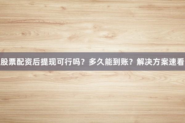 股票配资后提现可行吗？多久能到账？解决方案速看