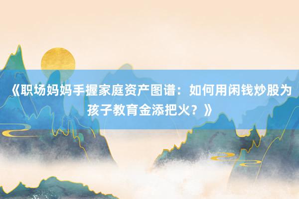 《职场妈妈手握家庭资产图谱：如何用闲钱炒股为孩子教育金添把火？》