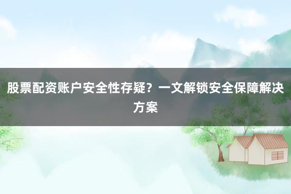 股票配资账户安全性存疑？一文解锁安全保障解决方案