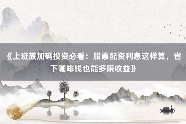 《上班族加码投资必看：股票配资利息这样算，省下咖啡钱也能多赚收益》