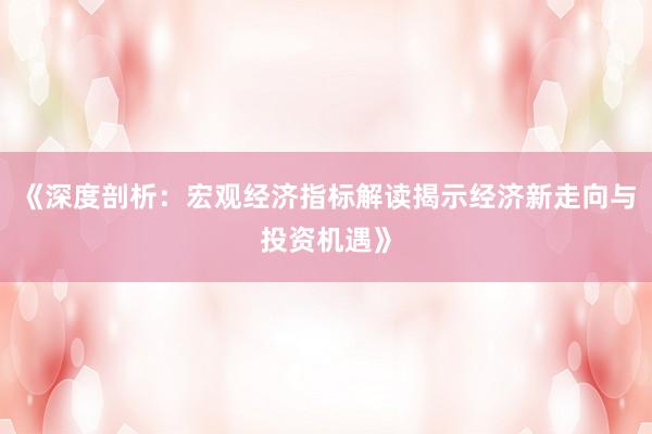 《深度剖析：宏观经济指标解读揭示经济新走向与投资机遇》