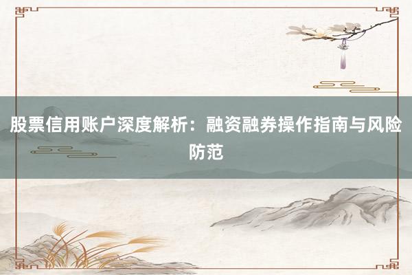 股票信用账户深度解析：融资融券操作指南与风险防范