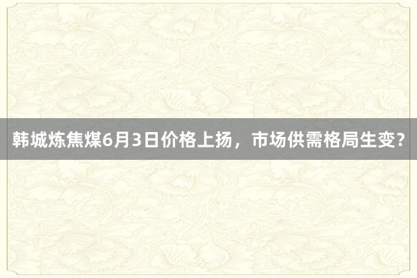 韩城炼焦煤6月3日价格上扬,市场供需格局生变?