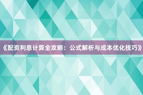 《配资利息计算全攻略：公式解析与成本优化技巧》