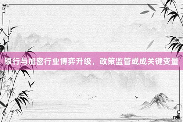 银行与加密行业博弈升级，政策监管或成关键变量