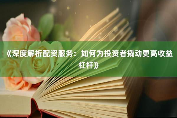 《深度解析配资服务：如何为投资者撬动更高收益杠杆》