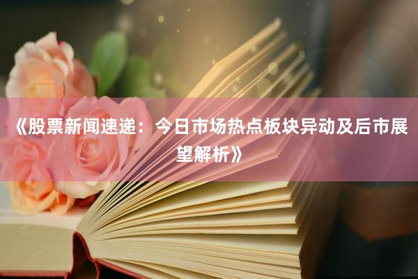 《股票新闻速递：今日市场热点板块异动及后市展望解析》