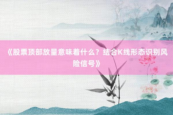 《股票顶部放量意味着什么？结合K线形态识别风险信号》