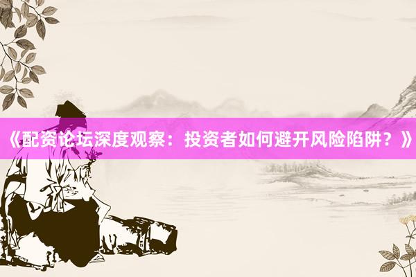 《配资论坛深度观察：投资者如何避开风险陷阱？》