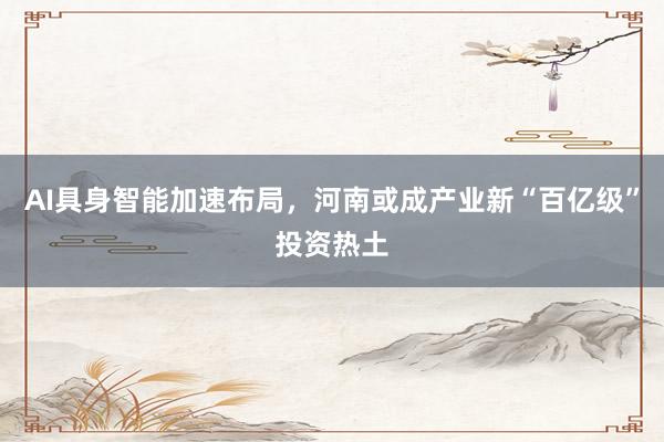 AI具身智能加速布局，河南或成产业新“百亿级”投资热土