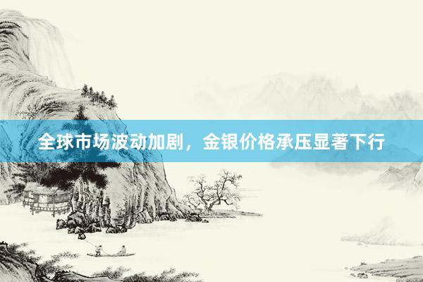 全球市场波动加剧，金银价格承压显著下行