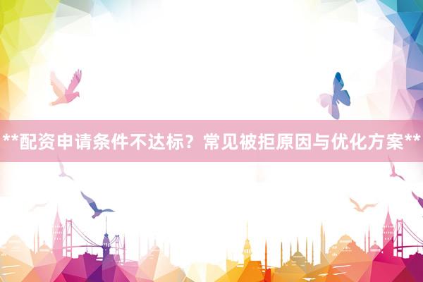 **配资申请条件不达标？常见被拒原因与优化方案**