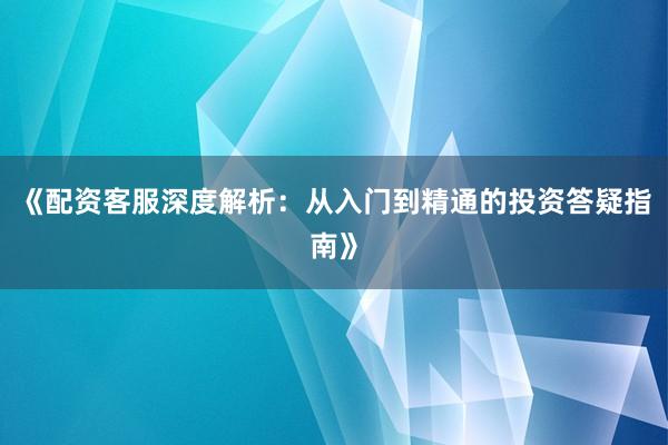 《配资客服深度解析：从入门到精通的投资答疑指南》
