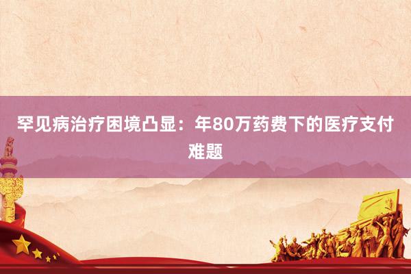 罕见病治疗困境凸显：年80万药费下的医疗支付难题