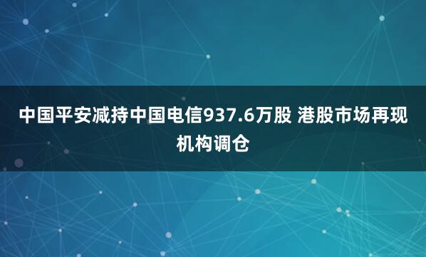 中国平安减持中国电信937.6万股 港股市场再现机构调仓