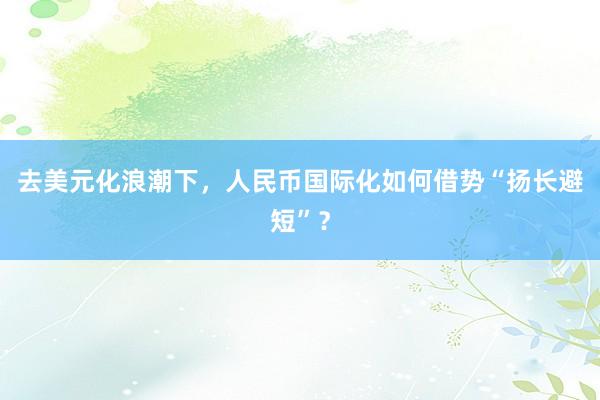 去美元化浪潮下，人民币国际化如何借势“扬长避短”？