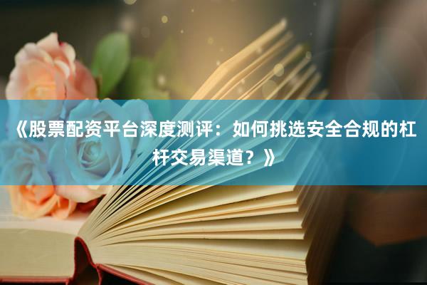 《股票配资平台深度测评：如何挑选安全合规的杠杆交易渠道？》