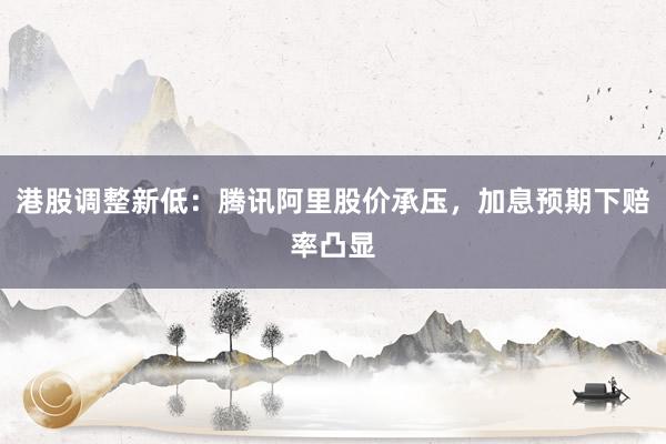 港股调整新低：腾讯阿里股价承压，加息预期下赔率凸显