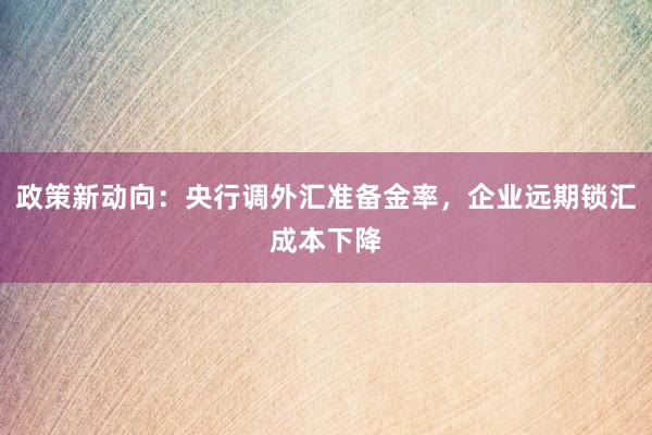政策新动向：央行调外汇准备金率，企业远期锁汇成本下降