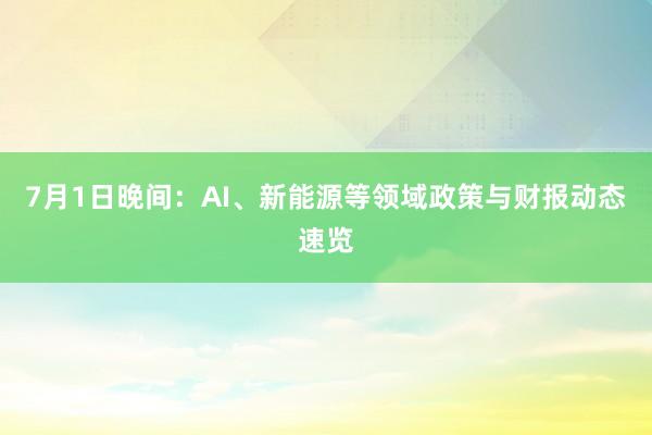 7月1日晚间：AI、新能源等领域政策与财报动态速览